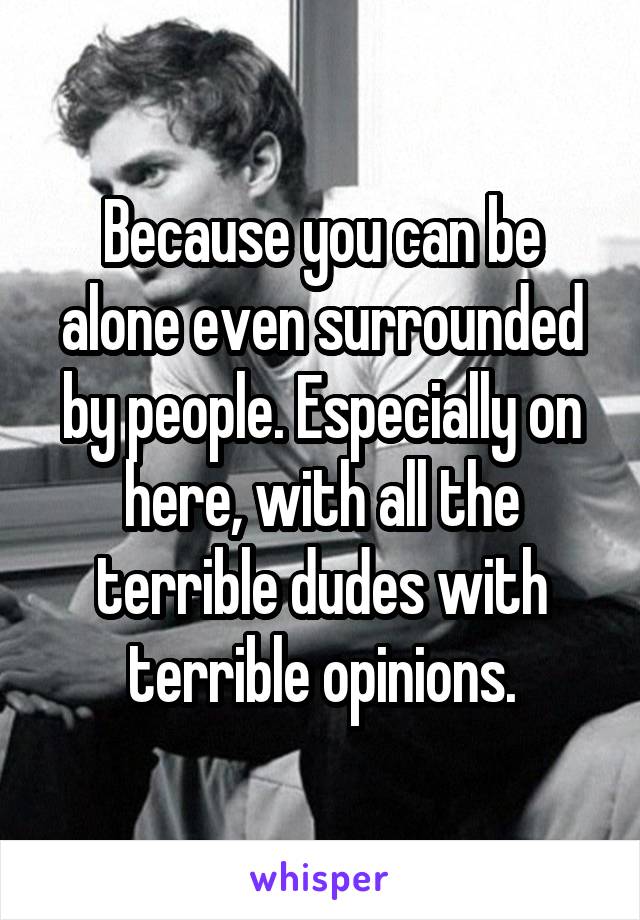 Because you can be alone even surrounded by people. Especially on here, with all the terrible dudes with terrible opinions.