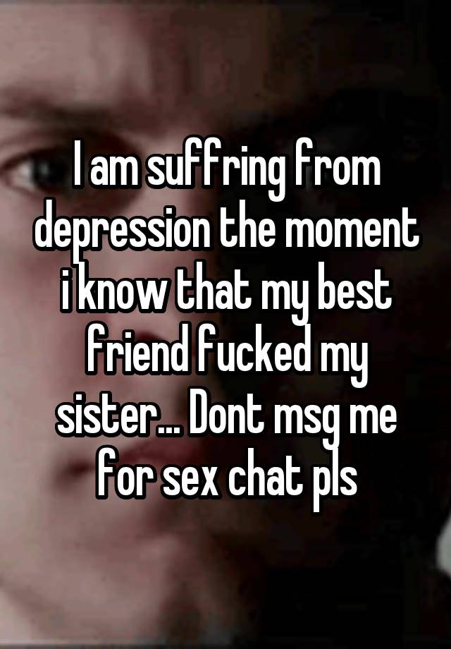 I am suffring from depression the moment i know that my best friend fucked my sister... Dont msg me for sex chat pls