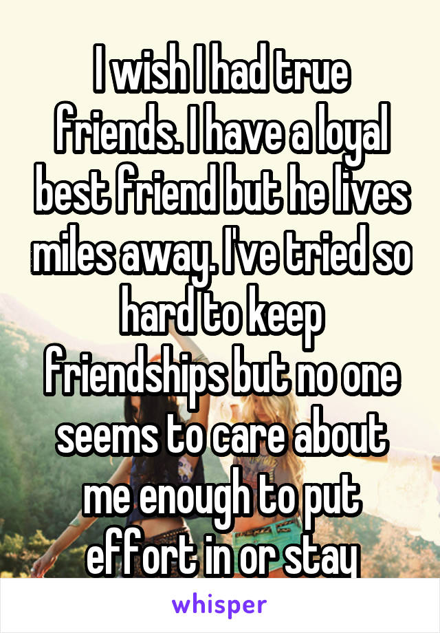 I wish I had true friends. I have a loyal best friend but he lives miles away. I've tried so hard to keep friendships but no one seems to care about me enough to put effort in or stay