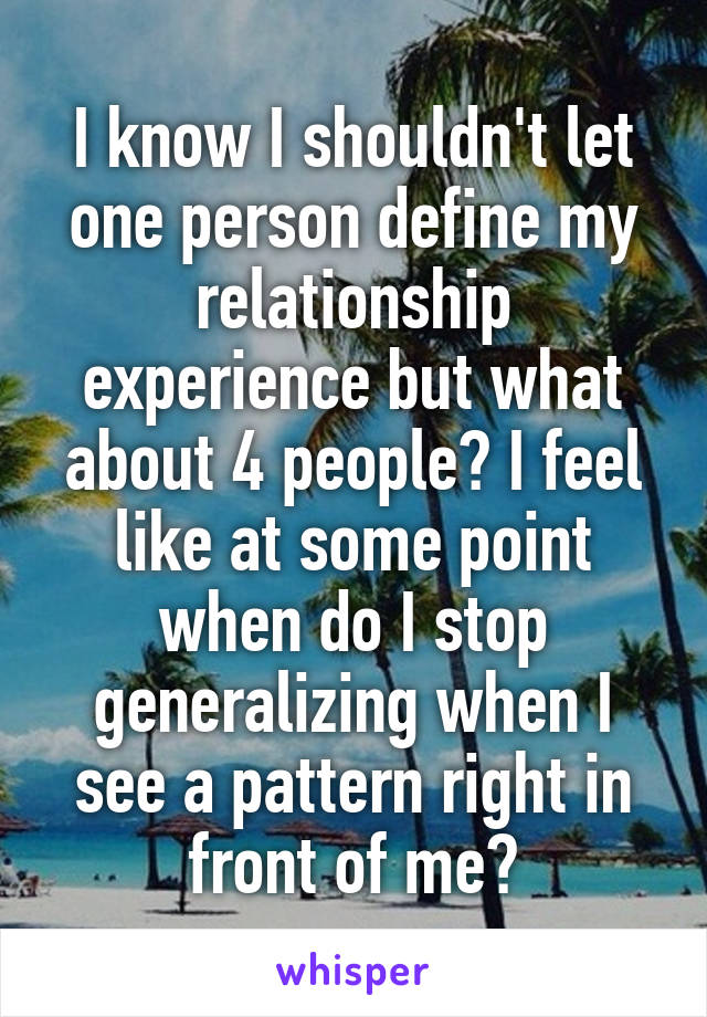 I know I shouldn't let one person define my relationship experience but what about 4 people? I feel like at some point when do I stop generalizing when I see a pattern right in front of me?