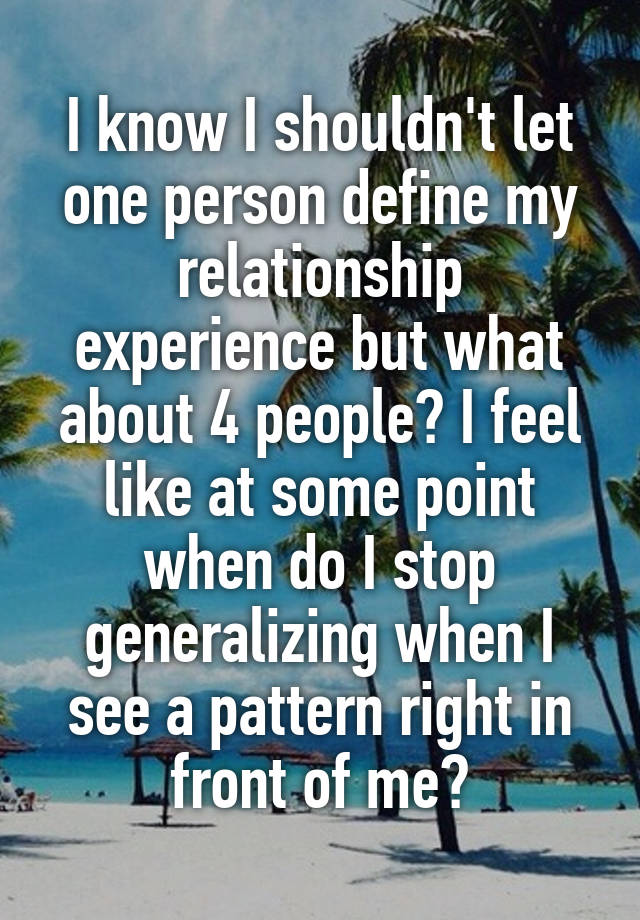 I know I shouldn't let one person define my relationship experience but what about 4 people? I feel like at some point when do I stop generalizing when I see a pattern right in front of me?