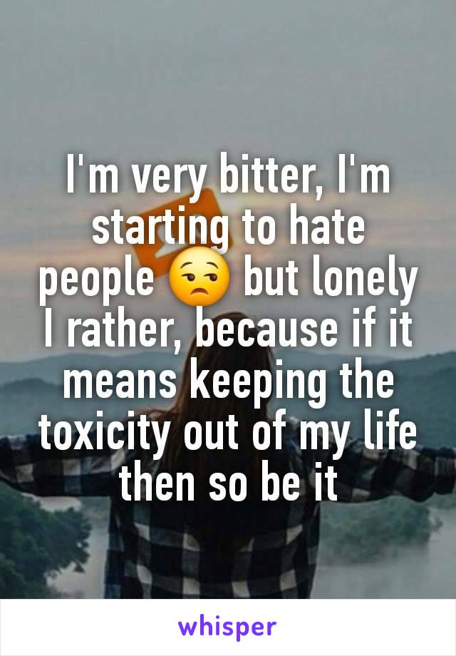 I'm very bitter, I'm starting to hate people 😒 but lonely I rather, because if it means keeping the toxicity out of my life then so be it