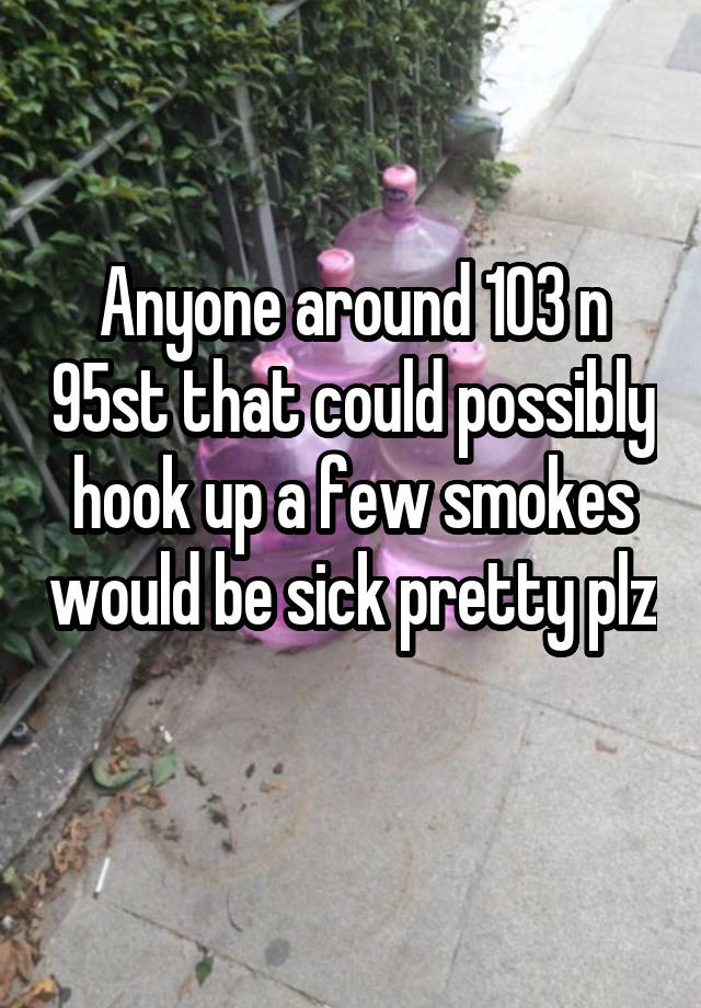 Anyone around 103 n 95st that could possibly hook up a few smokes would be sick pretty plz 