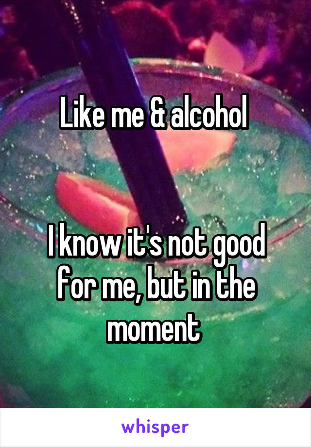 Like me & alcohol 


I know it's not good for me, but in the moment 