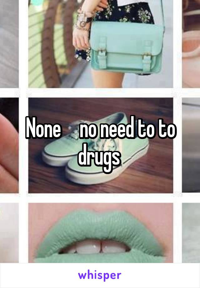 None     no need to to drugs 