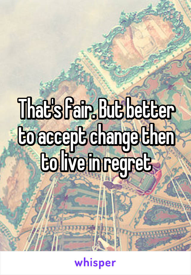That's fair. But better to accept change then to live in regret
