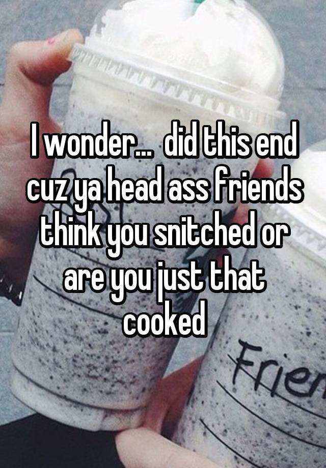 I wonder...  did this end cuz ya head ass friends think you snitched or are you just that cooked