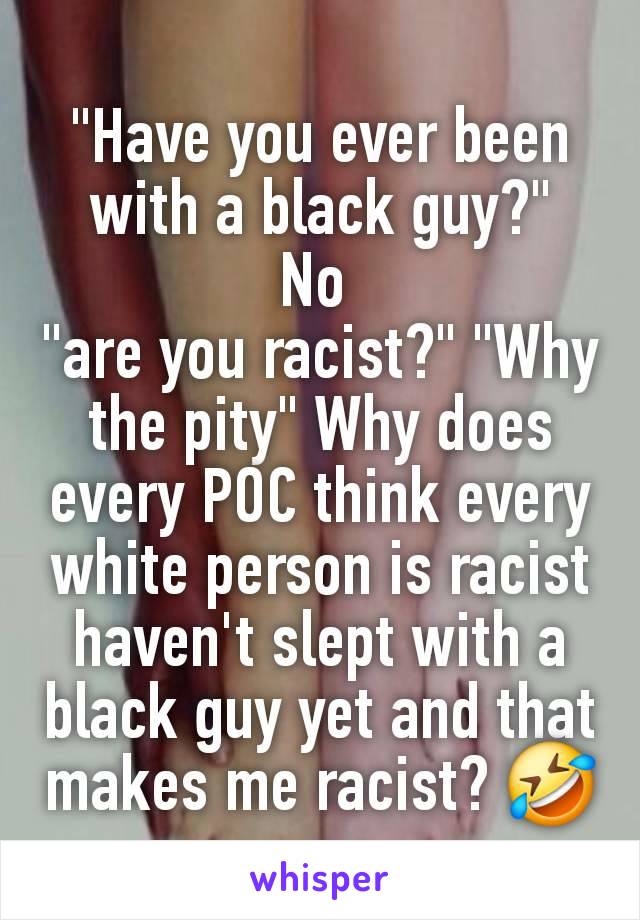 "Have you ever been with a black guy?"
No 
"are you racist?" "Why the pity" Why does every POC think every white person is racist  haven't slept with a black guy yet and that makes me racist? 🤣