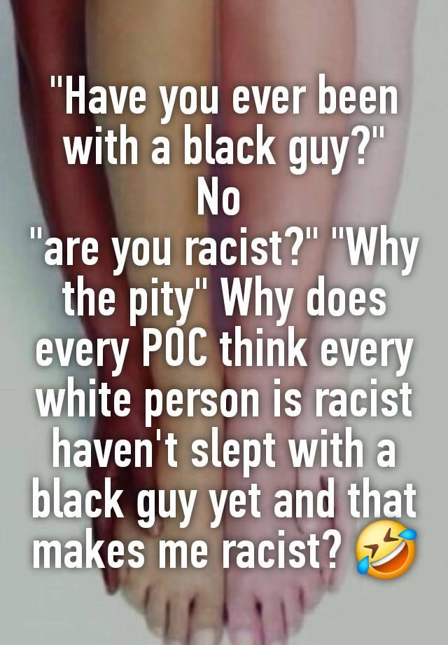 "Have you ever been with a black guy?"
No 
"are you racist?" "Why the pity" Why does every POC think every white person is racist  haven't slept with a black guy yet and that makes me racist? 🤣