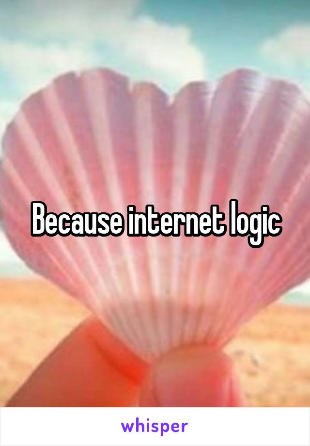 Because internet logic