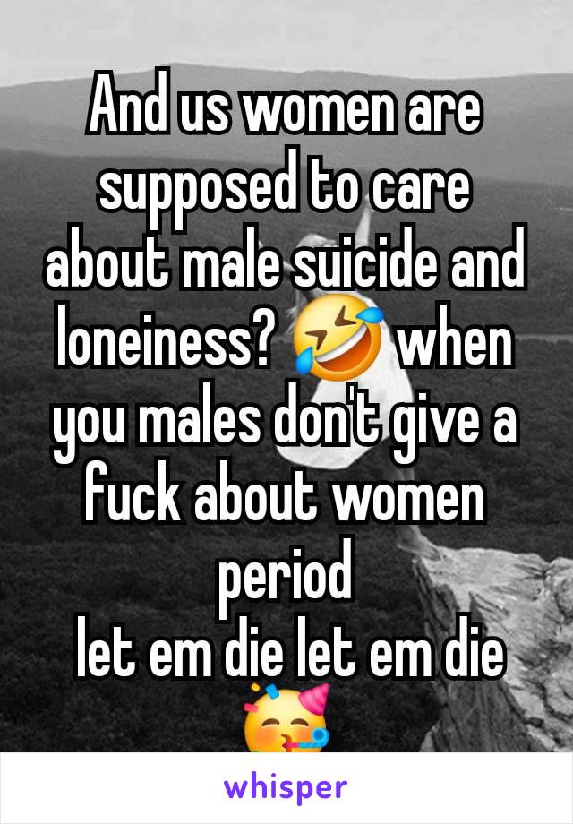 And us women are supposed to care about male suicide and loneiness? 🤣 when you males don't give a fuck about women period
 let em die let em die 🥳