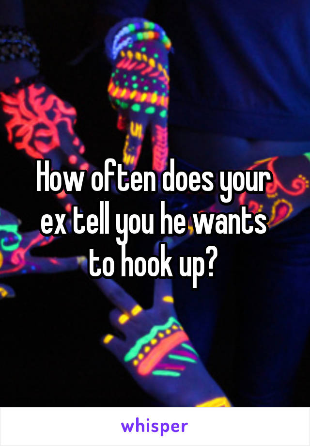 How often does your 
ex tell you he wants 
to hook up? 