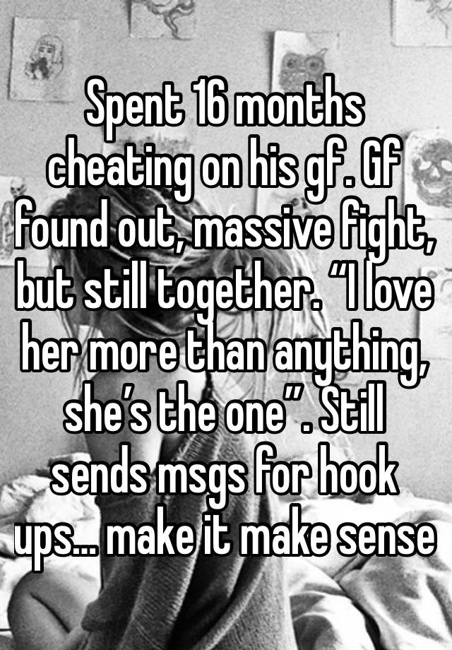 Spent 16 months cheating on his gf. Gf found out, massive fight, but still together. “I love her more than anything, she’s the one”. Still sends msgs for hook ups… make it make sense