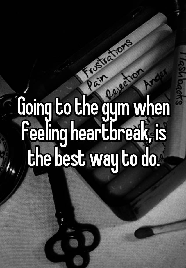 Going to the gym when feeling heartbreak, is the best way to do.