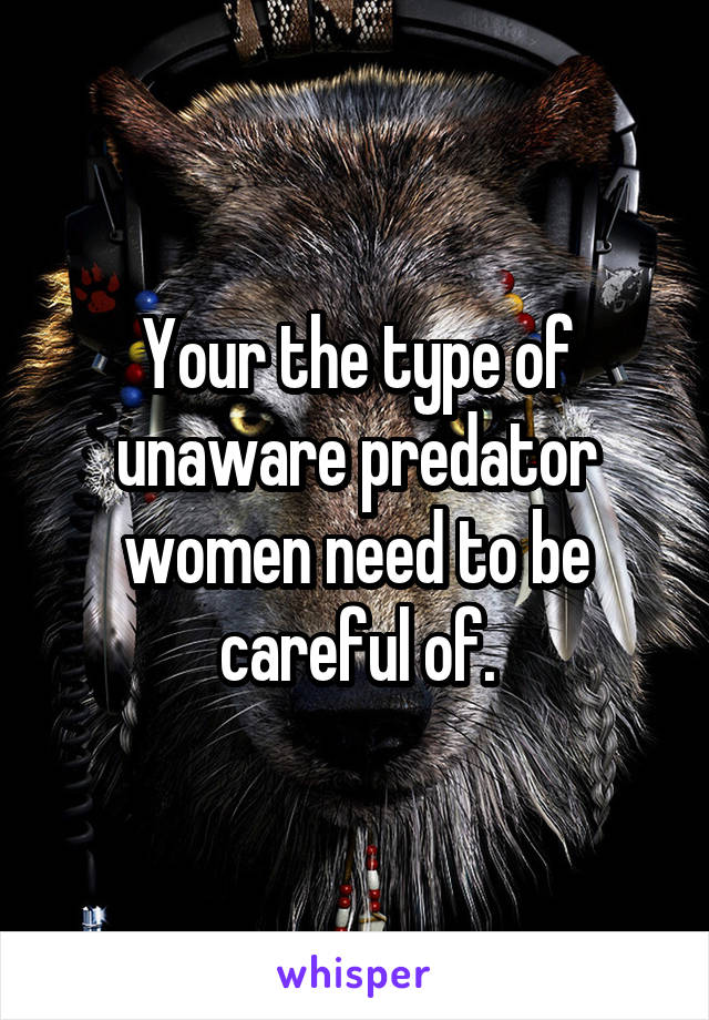 Your the type of unaware predator women need to be careful of.