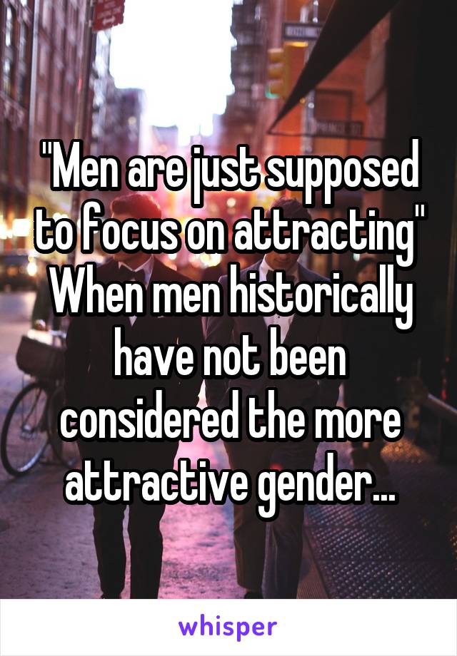 "Men are just supposed to focus on attracting"
When men historically have not been considered the more attractive gender...