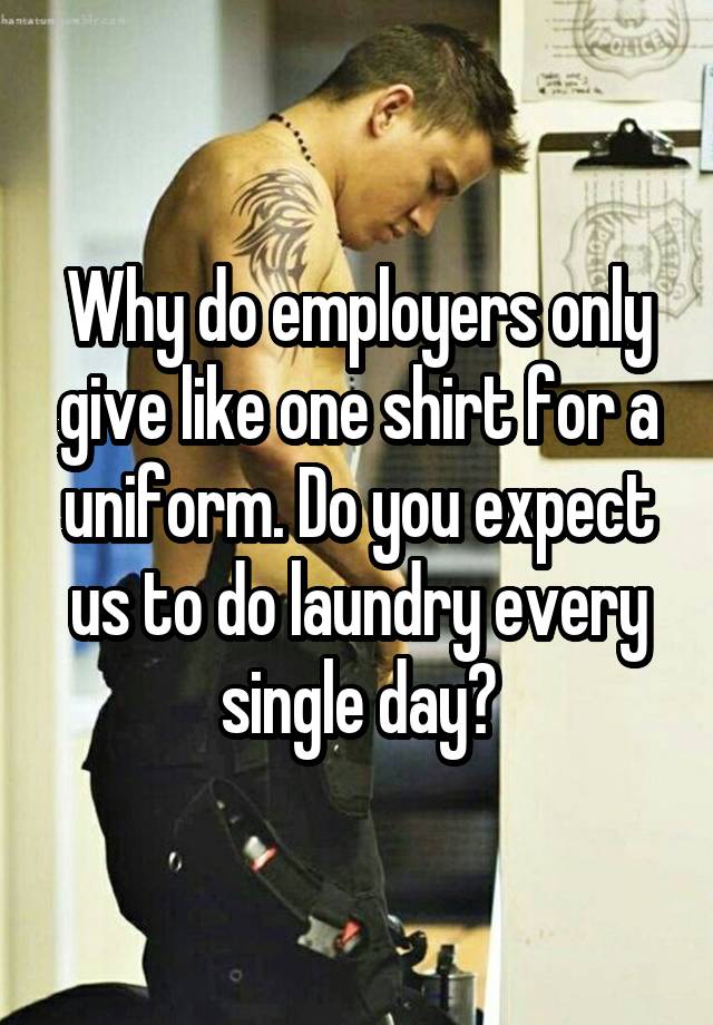 Why do employers only give like one shirt for a uniform. Do you expect us to do laundry every single day?