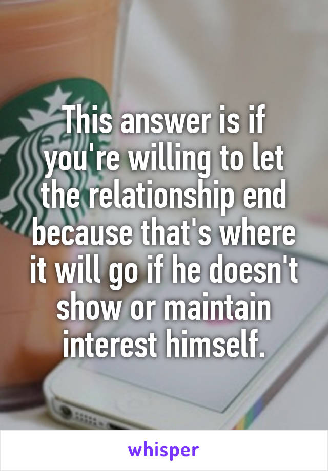 This answer is if you're willing to let the relationship end because that's where it will go if he doesn't show or maintain interest himself.