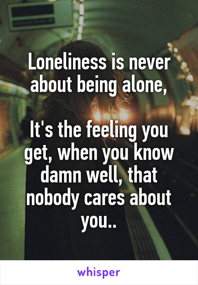 Loneliness is never about being alone,

It's the feeling you get, when you know damn well, that nobody cares about you..