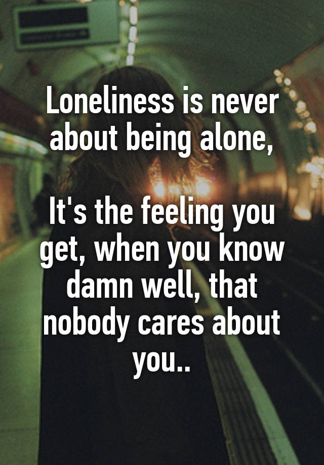 Loneliness is never about being alone,

It's the feeling you get, when you know damn well, that nobody cares about you..