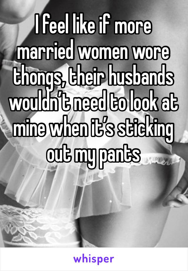 I feel like if more married women wore thongs, their husbands wouldn’t need to look at mine when it’s sticking out my pants 