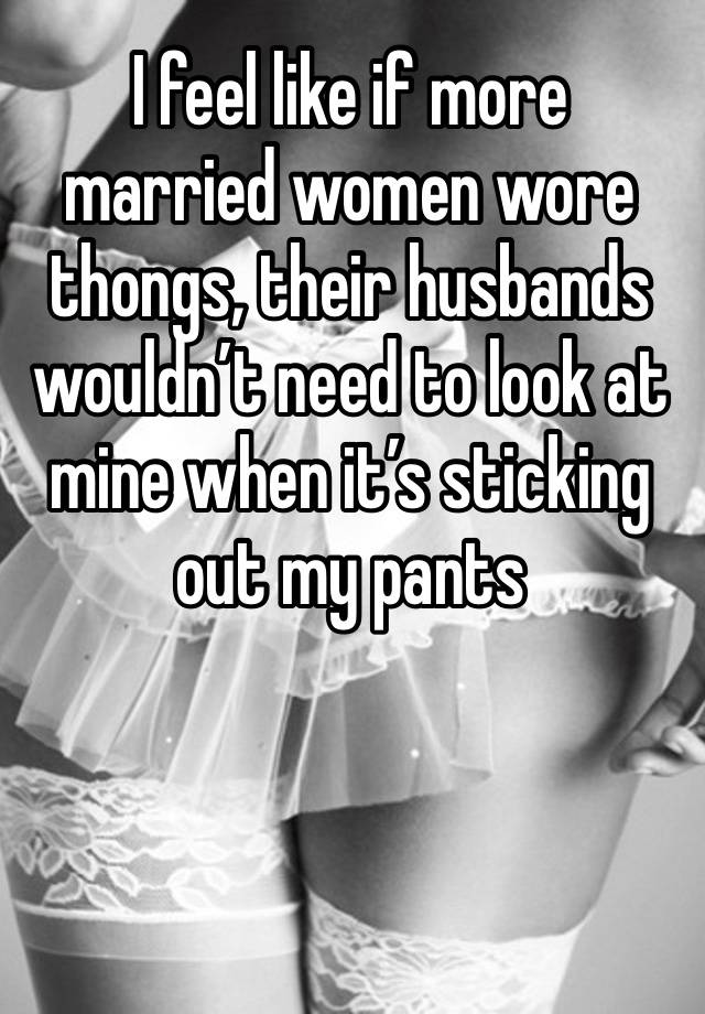 I feel like if more married women wore thongs, their husbands wouldn’t need to look at mine when it’s sticking out my pants 