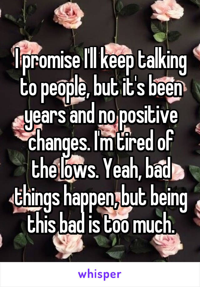 I promise I'll keep talking to people, but it's been years and no positive changes. I'm tired of the lows. Yeah, bad things happen, but being this bad is too much.