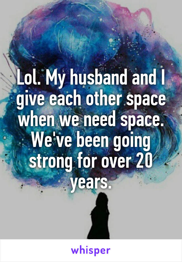 Lol. My husband and I give each other space when we need space.
We've been going strong for over 20 years.