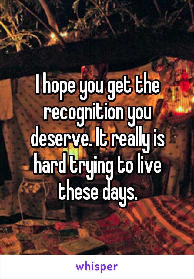 I hope you get the recognition you deserve. It really is hard trying to live these days.