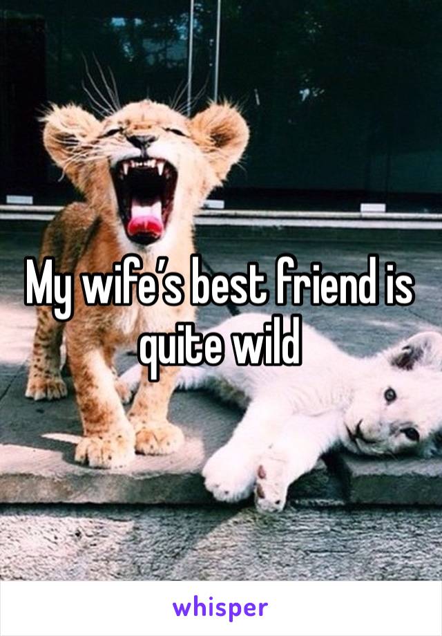 My wife’s best friend is quite wild
