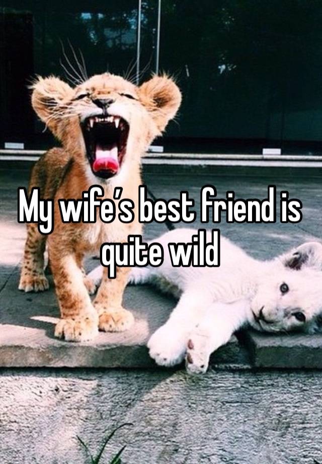 My wife’s best friend is quite wild