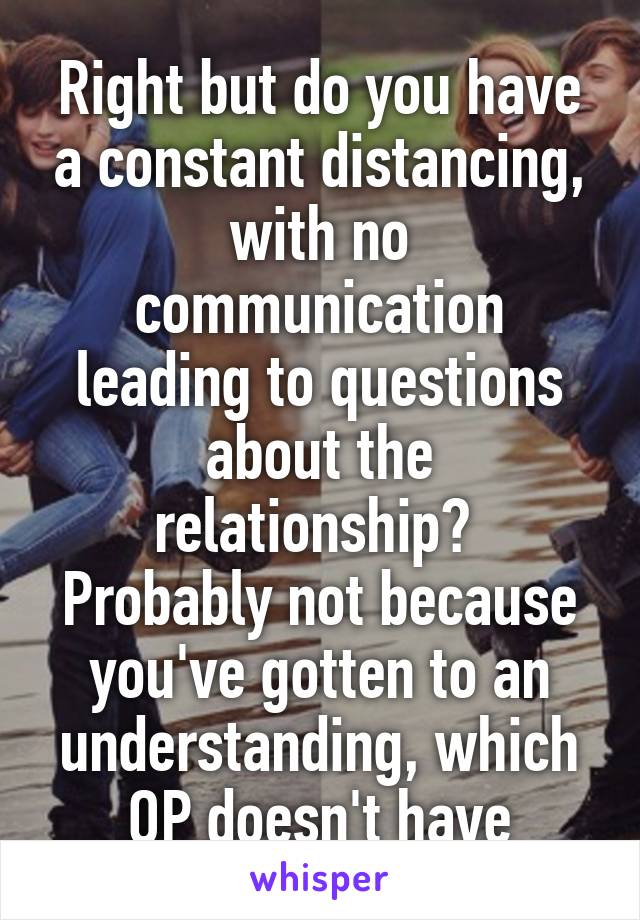 Right but do you have a constant distancing, with no communication leading to questions about the relationship? 
Probably not because you've gotten to an understanding, which OP doesn't have