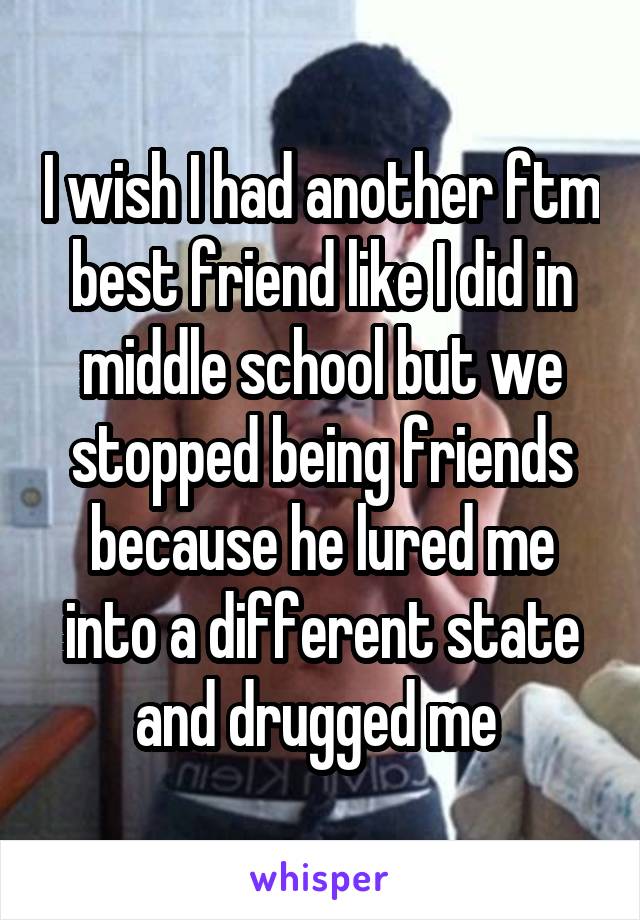 I wish I had another ftm best friend like I did in middle school but we stopped being friends because he lured me into a different state and drugged me 