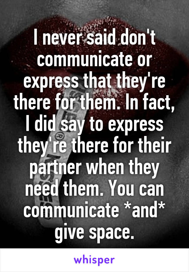 I never said don't communicate or express that they're there for them. In fact, I did say to express they're there for their partner when they need them. You can communicate *and* give space.