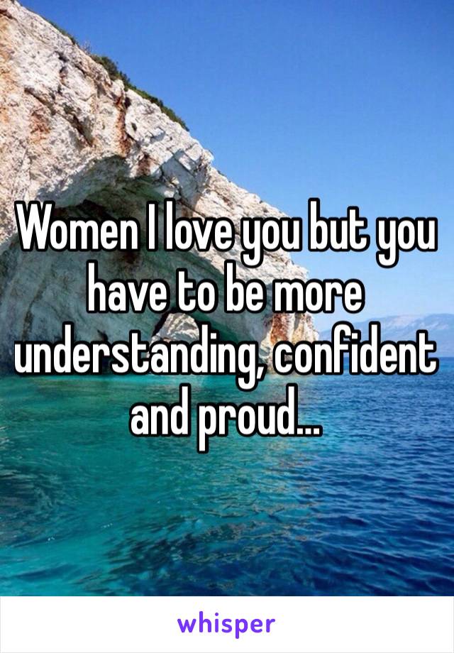 Women I love you but you have to be more understanding, confident and proud…