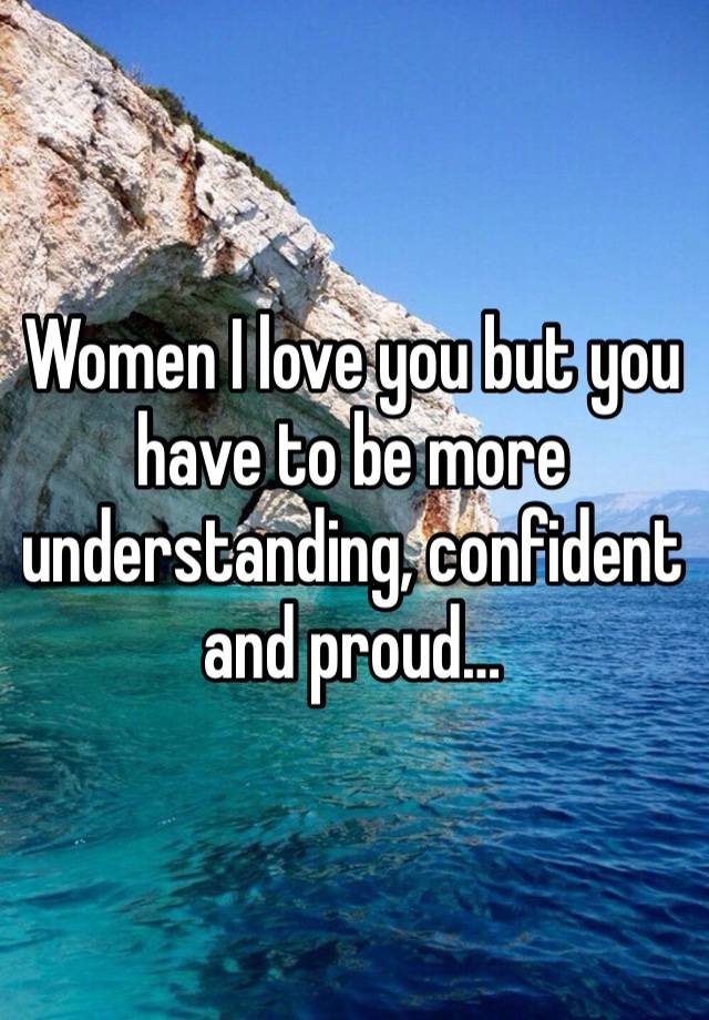 Women I love you but you have to be more understanding, confident and proud…