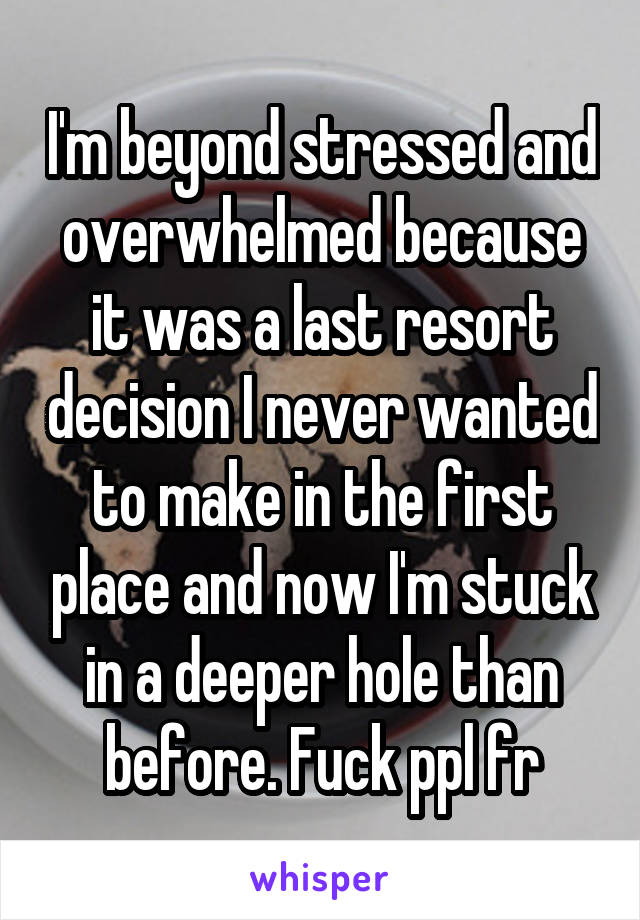 I'm beyond stressed and overwhelmed because it was a last resort decision I never wanted to make in the first place and now I'm stuck in a deeper hole than before. Fuck ppl fr