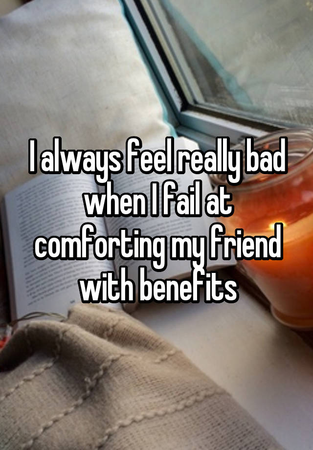 I always feel really bad when I fail at comforting my friend with benefits