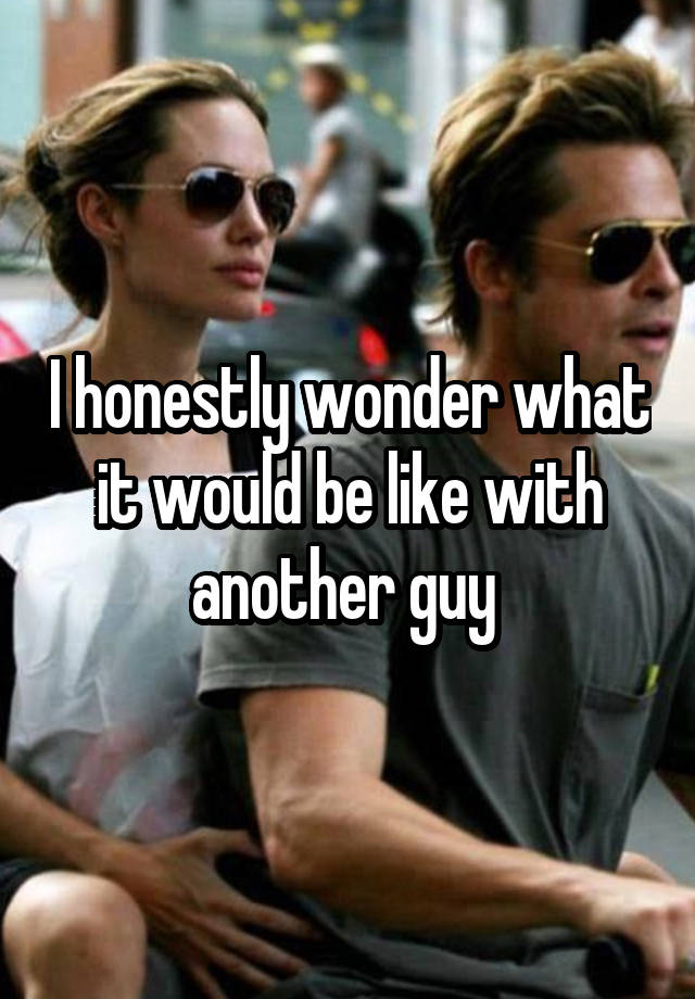 I honestly wonder what it would be like with another guy 