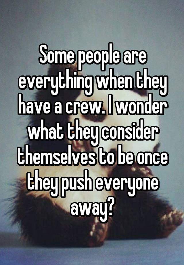 Some people are everything when they have a crew. I wonder what they consider themselves to be once they push everyone away?