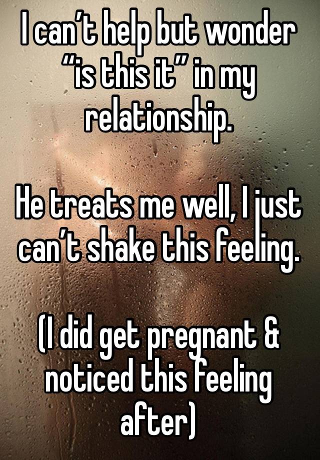 I can’t help but wonder “is this it” in my relationship.

He treats me well, I just can’t shake this feeling.

(I did get pregnant & noticed this feeling after)
