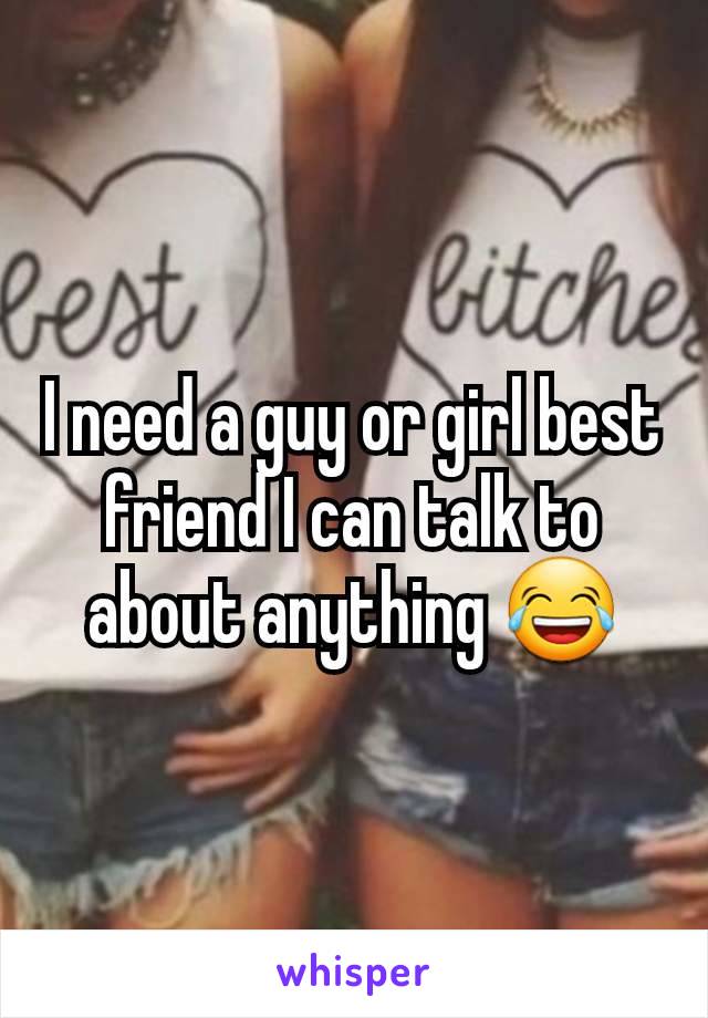 I need a guy or girl best friend I can talk to about anything 😂