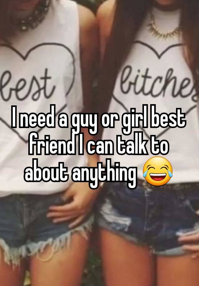 I need a guy or girl best friend I can talk to about anything 😂