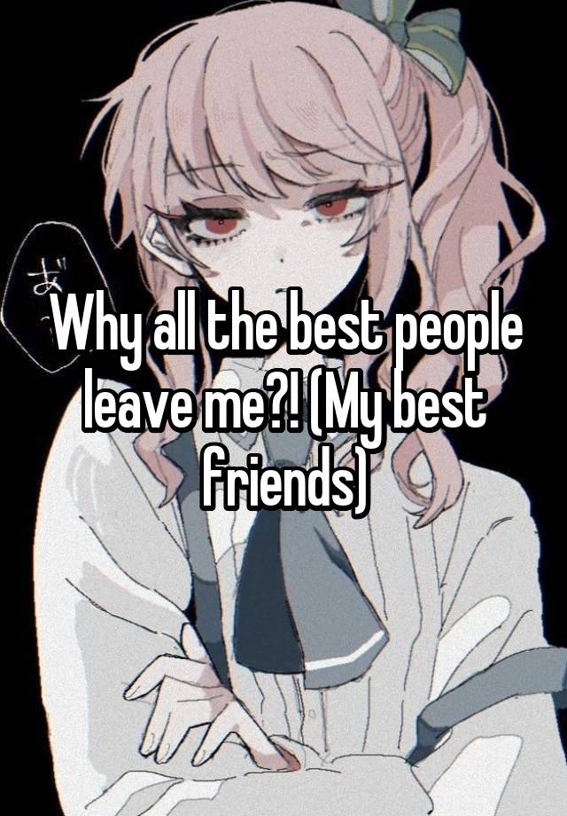 Why all the best people leave me?! (My best friends)