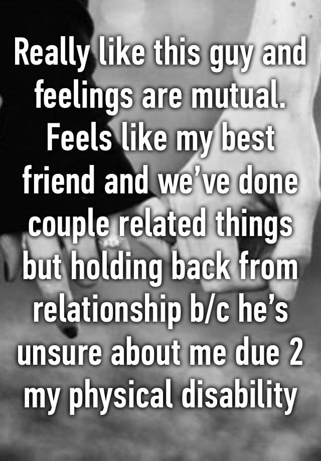 Really like this guy and feelings are mutual. Feels like my best friend and we’ve done couple related things but holding back from relationship b/c he’s unsure about me due 2 my physical disability 