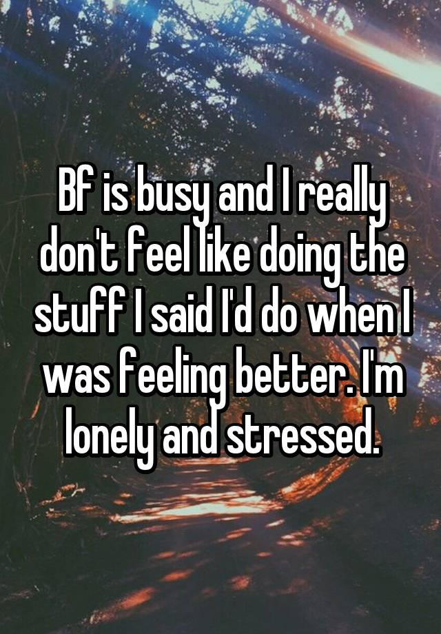 Bf is busy and I really don't feel like doing the stuff I said I'd do when I was feeling better. I'm lonely and stressed.