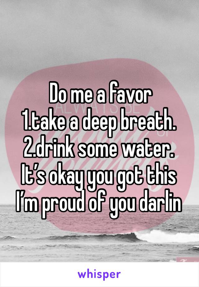 Do me a favor 
1.take a deep breath.
2.drink some water.
It’s okay you got this 
I’m proud of you darlin 