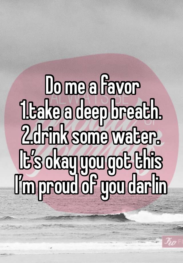  Do me a favor 
1.take a deep breath.
2.drink some water.
It’s okay you got this 
I’m proud of you darlin 
