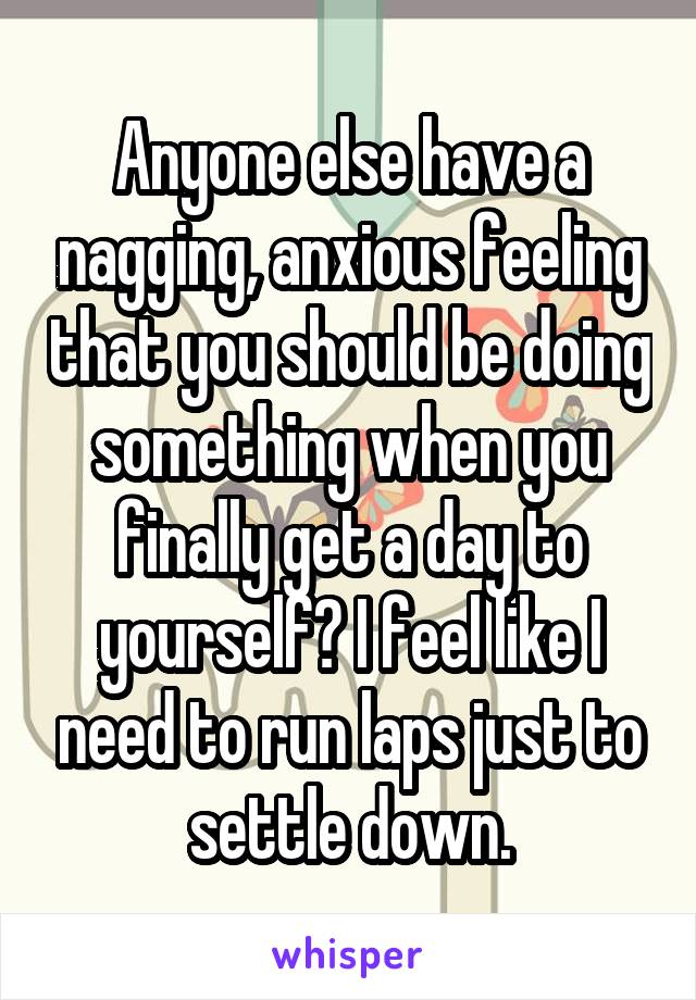 Anyone else have a nagging, anxious feeling that you should be doing something when you finally get a day to yourself? I feel like I need to run laps just to settle down.