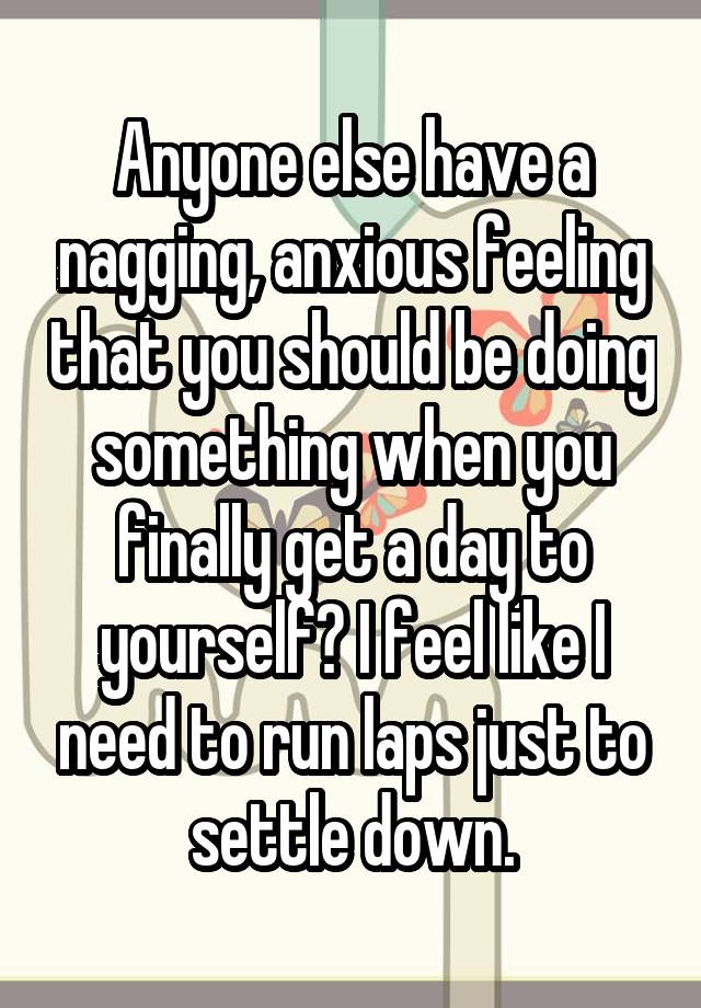 Anyone else have a nagging, anxious feeling that you should be doing something when you finally get a day to yourself? I feel like I need to run laps just to settle down.